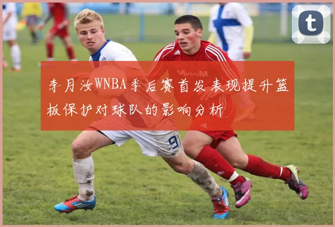 李月汝WNBA季后赛首发表现提升篮板保护对球队的影响分析