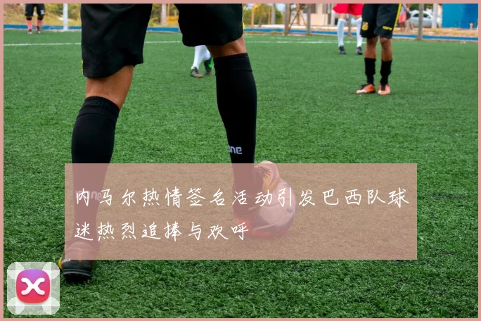 内马尔热情签名活动引发巴西队球迷热烈追捧与欢呼
