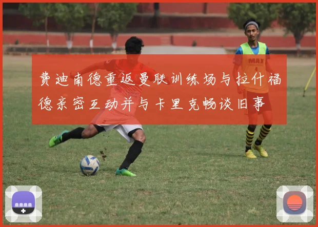 费迪南德重返曼联训练场与拉什福德亲密互动并与卡里克畅谈旧事