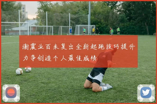 谢震业百米复出全新起跑技巧提升力争创造个人最佳成绩