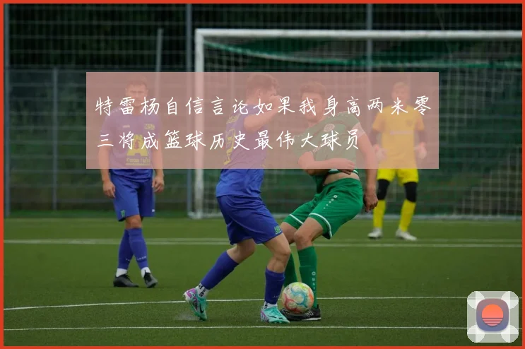 特雷杨自信言论如果我身高两米零三将成篮球历史最伟大球员