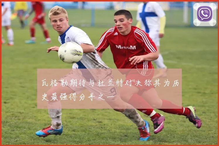 瓦格勒期待与杜兰特对决称其为历史最强得分手之一
