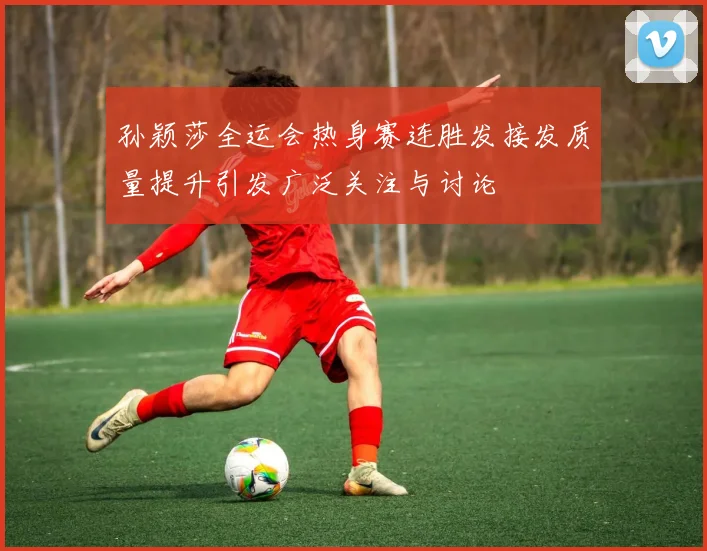 孙颖莎全运会热身赛连胜发接发质量提升引发广泛关注与讨论