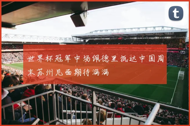 世界杯冠军中场佩德里抵达中国周末苏州见面期待满满