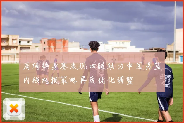 周琦热身赛表现回暖助力中国男篮内线轮换策略再度优化调整