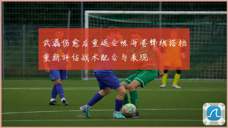 武磊伤愈后重返合练海港锋线搭档重新评估战术配合与表现